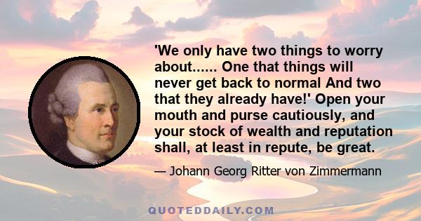 'We only have two things to worry about...... One that things will never get back to normal And two that they already have!' Open your mouth and purse cautiously, and your stock of wealth and reputation shall, at least