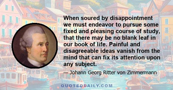 When soured by disappointment we must endeavor to pursue some fixed and pleasing course of study, that there may be no blank leaf in our book of life. Painful and disagreeable ideas vanish from the mind that can fix its 