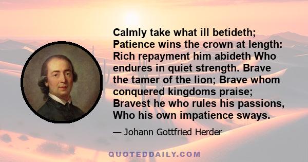 Calmly take what ill betideth; Patience wins the crown at length: Rich repayment him abideth Who endures in quiet strength. Brave the tamer of the lion; Brave whom conquered kingdoms praise; Bravest he who rules his