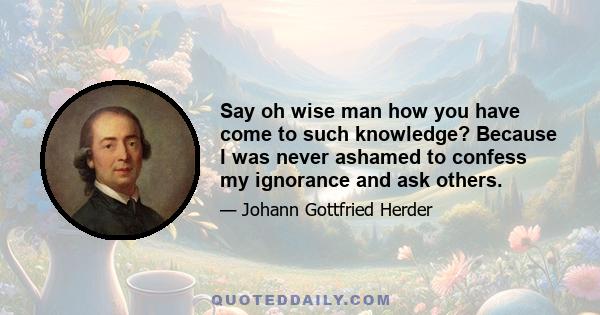 Say oh wise man how you have come to such knowledge? Because I was never ashamed to confess my ignorance and ask others.