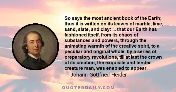 So says the most ancient book of the Earth; thus it is written on its leaves of marble, lime, sand, slate, and clay: ... that our Earth has fashioned itself, from its chaos of substances and powers, through the