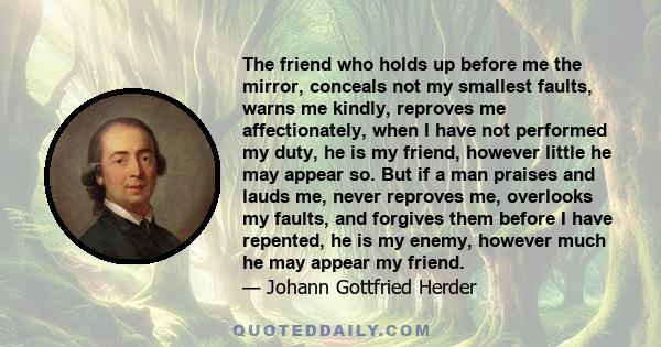 The friend who holds up before me the mirror, conceals not my smallest faults, warns me kindly, reproves me affectionately, when I have not performed my duty, he is my friend, however little he may appear so. But if a