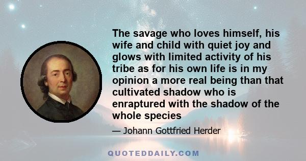 The savage who loves himself, his wife and child with quiet joy and glows with limited activity of his tribe as for his own life is in my opinion a more real being than that cultivated shadow who is enraptured with the