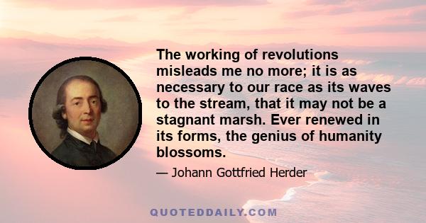 The working of revolutions misleads me no more; it is as necessary to our race as its waves to the stream, that it may not be a stagnant marsh. Ever renewed in its forms, the genius of humanity blossoms.