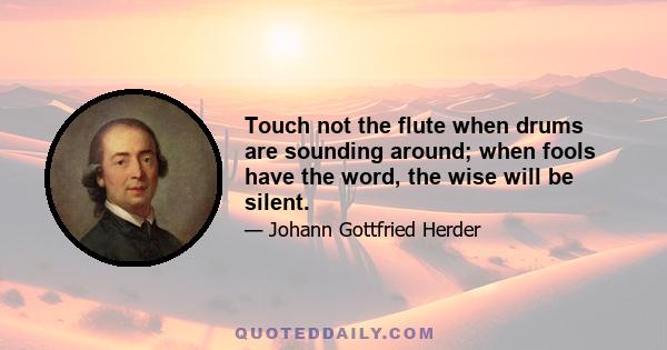 Touch not the flute when drums are sounding around; when fools have the word, the wise will be silent.