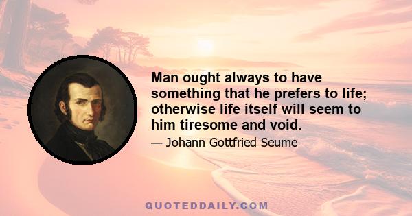 Man ought always to have something that he prefers to life; otherwise life itself will seem to him tiresome and void.