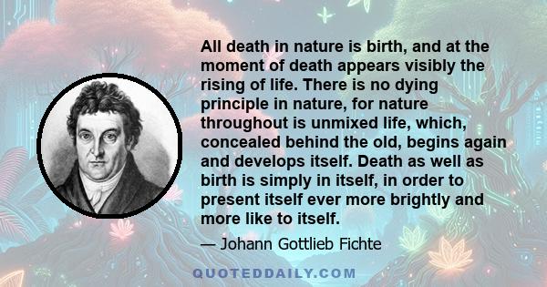 All death in nature is birth, and at the moment of death appears visibly the rising of life. There is no dying principle in nature, for nature throughout is unmixed life, which, concealed behind the old, begins again