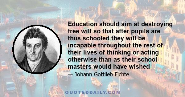 Education should aim at destroying free will so that after pupils are thus schooled they will be incapable throughout the rest of their lives of thinking or acting otherwise than as their school masters would have wished