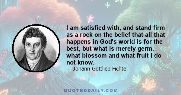 I am satisfied with, and stand firm as a rock on the belief that all that happens in God's world is for the best, but what is merely germ, what blossom and what fruit I do not know.