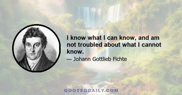 I know what I can know, and am not troubled about what I cannot know.