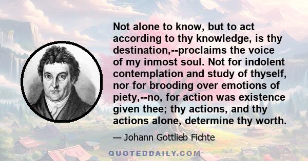 Not alone to know, but to act according to thy knowledge, is thy destination,--proclaims the voice of my inmost soul. Not for indolent contemplation and study of thyself, nor for brooding over emotions of piety,--no,