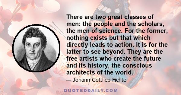 There are two great classes of men: the people and the scholars, the men of science. For the former, nothing exists but that which directly leads to action. It is for the latter to see beyond. They are the free artists