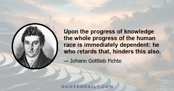 Upon the progress of knowledge the whole progress of the human race is immediately dependent: he who retards that, hinders this also.