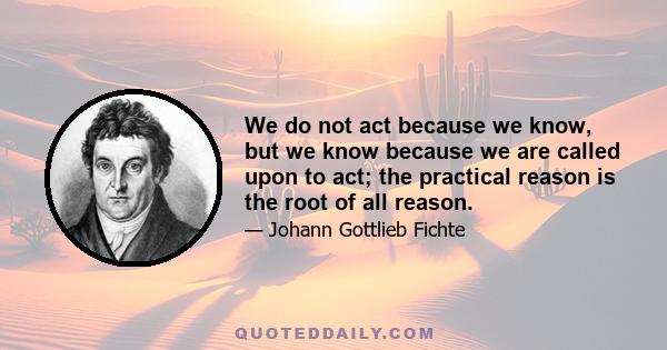 We do not act because we know, but we know because we are called upon to act; the practical reason is the root of all reason.