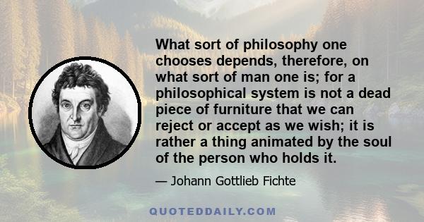 What sort of philosophy one chooses depends, therefore, on what sort of man one is; for a philosophical system is not a dead piece of furniture that we can reject or accept as we wish; it is rather a thing animated by