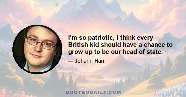 I'm so patriotic, I think every British kid should have a chance to grow up to be our head of state.