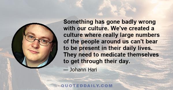 Something has gone badly wrong with our culture. We've created a culture where really large numbers of the people around us can't bear to be present in their daily lives. They need to medicate themselves to get through