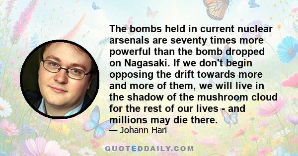 The bombs held in current nuclear arsenals are seventy times more powerful than the bomb dropped on Nagasaki. If we don't begin opposing the drift towards more and more of them, we will live in the shadow of the