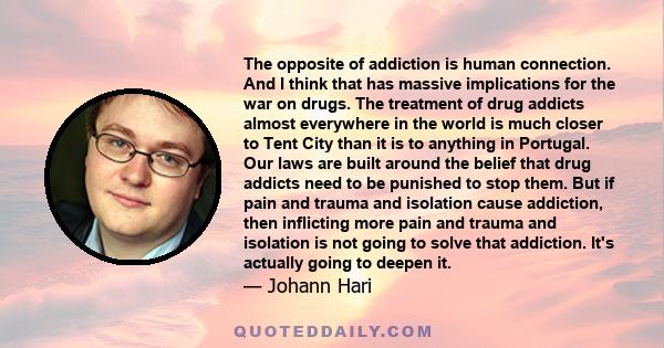 The opposite of addiction is human connection. And I think that has massive implications for the war on drugs. The treatment of drug addicts almost everywhere in the world is much closer to Tent City than it is to