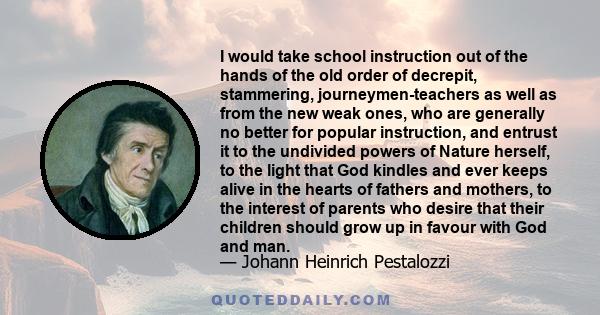 I would take school instruction out of the hands of the old order of decrepit, stammering, journeymen-teachers as well as from the new weak ones, who are generally no better for popular instruction, and entrust it to