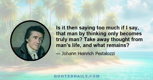 Is it then saying too much if I say, that man by thinking only becomes truly man? Take away thought from man's life, and what remains?