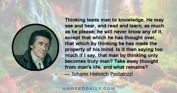 Thinking leads man to knowledge. He may see and hear, and read and learn, as much as he please; he will never know any of it, except that which he has thought over, that which by thinking he has made the property of his 