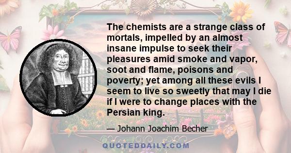 The chemists are a strange class of mortals, impelled by an almost insane impulse to seek their pleasures amid smoke and vapor, soot and flame, poisons and poverty; yet among all these evils I seem to live so sweetly