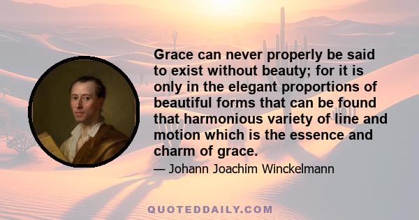 Grace can never properly be said to exist without beauty; for it is only in the elegant proportions of beautiful forms that can be found that harmonious variety of line and motion which is the essence and charm of grace.