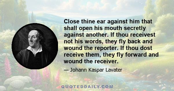 Close thine ear against him that shall open his mouth secretly against another. If thou receivest not his words, they fly back and wound the reporter. If thou dost receive them, they fly forward and wound the receiver.