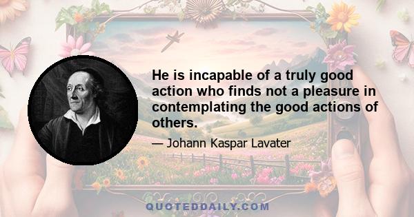 He is incapable of a truly good action who finds not a pleasure in contemplating the good actions of others.