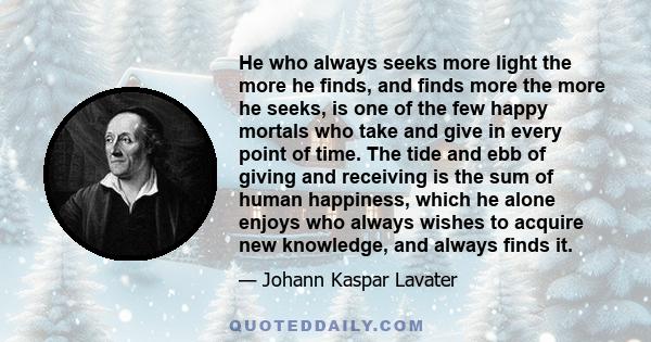 He who always seeks more light the more he finds, and finds more the more he seeks, is one of the few happy mortals who take and give in every point of time. The tide and ebb of giving and receiving is the sum of human