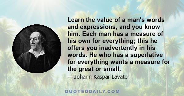 Learn the value of a man's words and expressions, and you know him. Each man has a measure of his own for everything; this he offers you inadvertently in his words. He who has a superlative for everything wants a