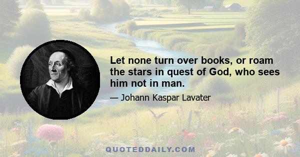 Let none turn over books, or roam the stars in quest of God, who sees him not in man.