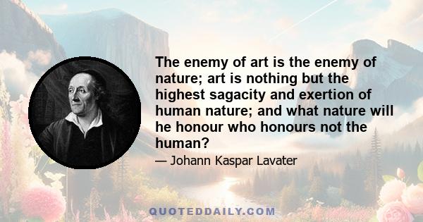 The enemy of art is the enemy of nature; art is nothing but the highest sagacity and exertion of human nature; and what nature will he honour who honours not the human?