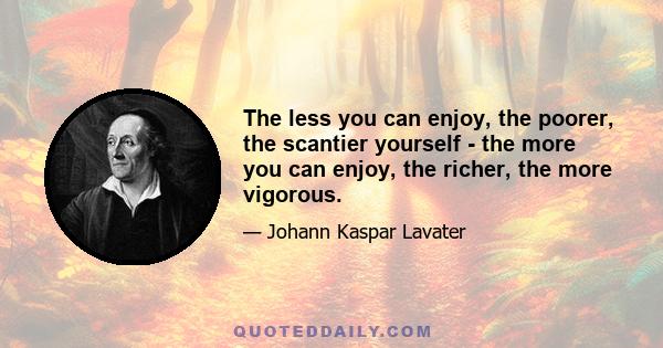 The less you can enjoy, the poorer, the scantier yourself - the more you can enjoy, the richer, the more vigorous.