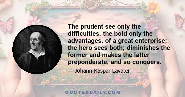 The prudent see only the difficulties, the bold only the advantages, of a great enterprise; the hero sees both; diminishes the former and makes the latter preponderate, and so conquers.