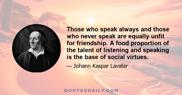 Those who speak always and those who never speak are equally unfit for friendship. A food proportion of the talent of listening and speaking is the base of social virtues.