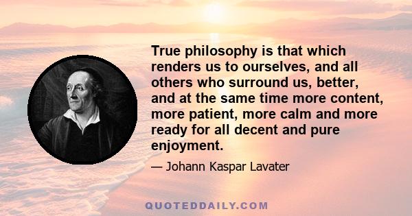 True philosophy is that which renders us to ourselves, and all others who surround us, better, and at the same time more content, more patient, more calm and more ready for all decent and pure enjoyment.