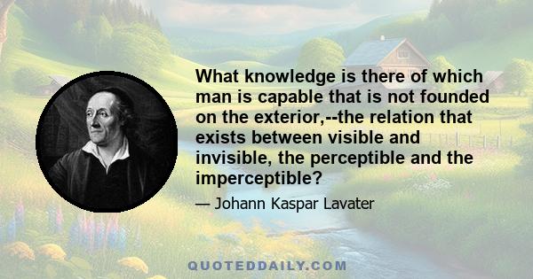 What knowledge is there of which man is capable that is not founded on the exterior,--the relation that exists between visible and invisible, the perceptible and the imperceptible?