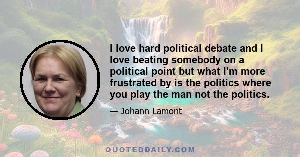 I love hard political debate and I love beating somebody on a political point but what I'm more frustrated by is the politics where you play the man not the politics.