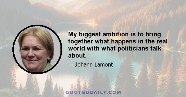 My biggest ambition is to bring together what happens in the real world with what politicians talk about.