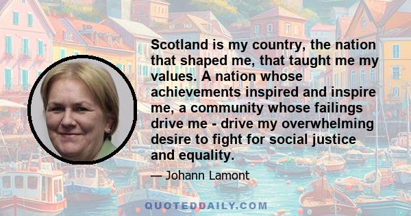 Scotland is my country, the nation that shaped me, that taught me my values. A nation whose achievements inspired and inspire me, a community whose failings drive me - drive my overwhelming desire to fight for social