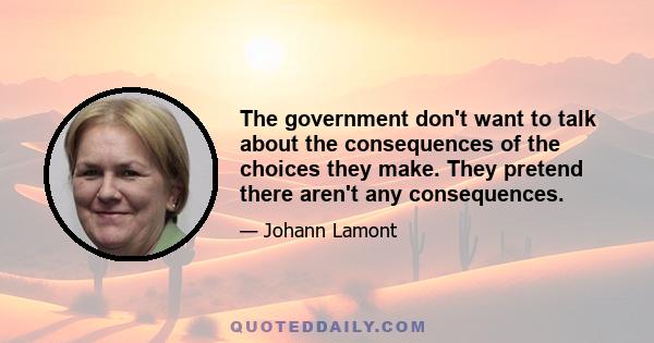 The government don't want to talk about the consequences of the choices they make. They pretend there aren't any consequences.