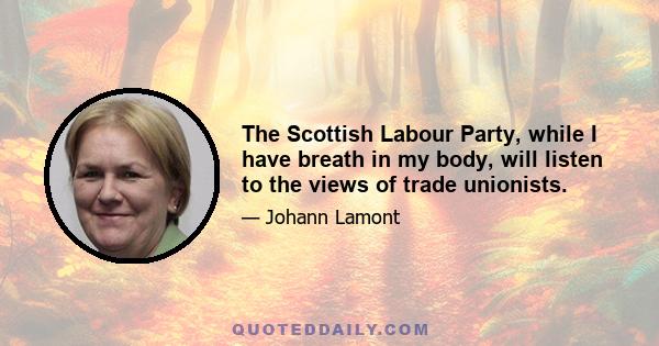 The Scottish Labour Party, while I have breath in my body, will listen to the views of trade unionists.