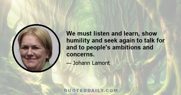 We must listen and learn, show humility and seek again to talk for and to people's ambitions and concerns.