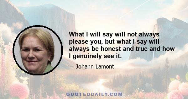 What I will say will not always please you, but what I say will always be honest and true and how I genuinely see it.