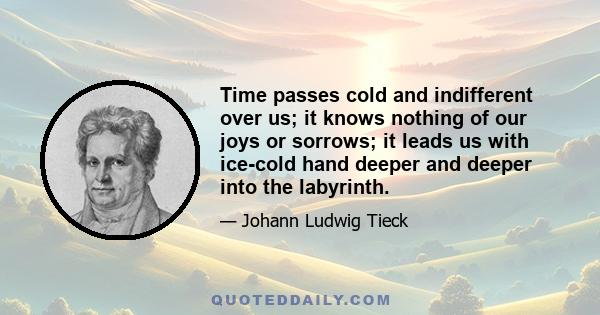 Time passes cold and indifferent over us; it knows nothing of our joys or sorrows; it leads us with ice-cold hand deeper and deeper into the labyrinth.