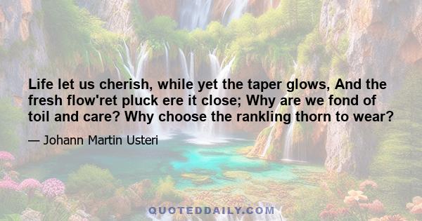 Life let us cherish, while yet the taper glows, And the fresh flow'ret pluck ere it close; Why are we fond of toil and care? Why choose the rankling thorn to wear?