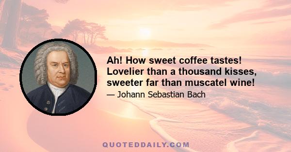 Ah! How sweet coffee tastes! Lovelier than a thousand kisses, sweeter far than muscatel wine!