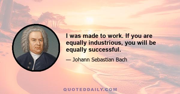 I was made to work. If you are equally industrious, you will be equally successful.